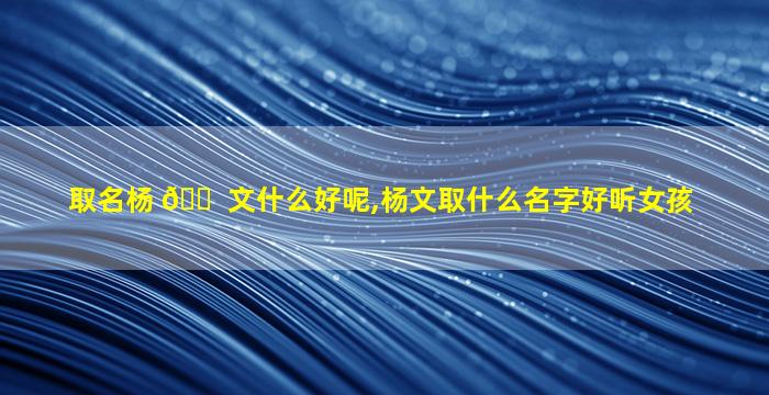 取名杨 🐠 文什么好呢,杨文取什么名字好听女孩